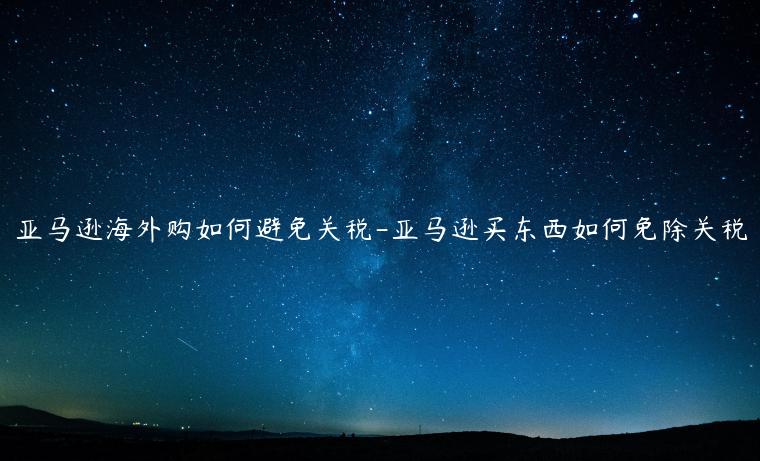 亞馬遜海外購如何避免關稅-亞馬遜買東西如何免除關稅